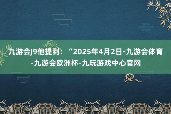 九游会J9他提到：“2025年4月2日-九游会体育-九游会欧洲杯-九玩游戏中心官网