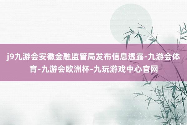 j9九游会安徽金融监管局发布信息透露-九游会体育-九游会欧洲杯-九玩游戏中心官网