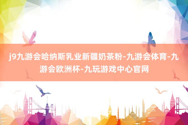 j9九游会哈纳斯乳业新疆奶茶粉-九游会体育-九游会欧洲杯-九玩游戏中心官网