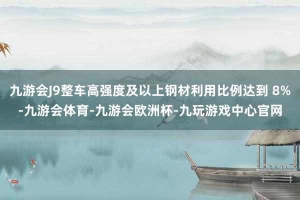 九游会J9整车高强度及以上钢材利用比例达到 8%-九游会体育-九游会欧洲杯-九玩游戏中心官网