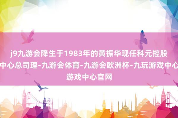j9九游会降生于1983年的黄振华现任科元控股营销中心总司理-九游会体育-九游会欧洲杯-九玩游戏中心官网