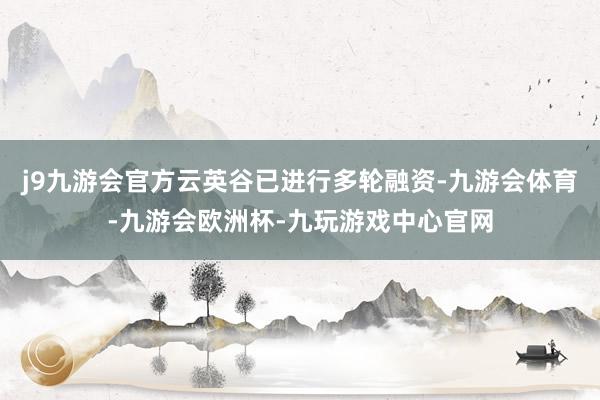 j9九游会官方云英谷已进行多轮融资-九游会体育-九游会欧洲杯-九玩游戏中心官网