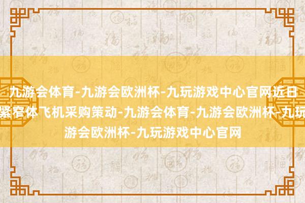 九游会体育-九游会欧洲杯-九玩游戏中心官网近日文告了一项要紧窄体飞机采购策动-九游会体育-九游会欧洲杯-九玩游戏中心官网