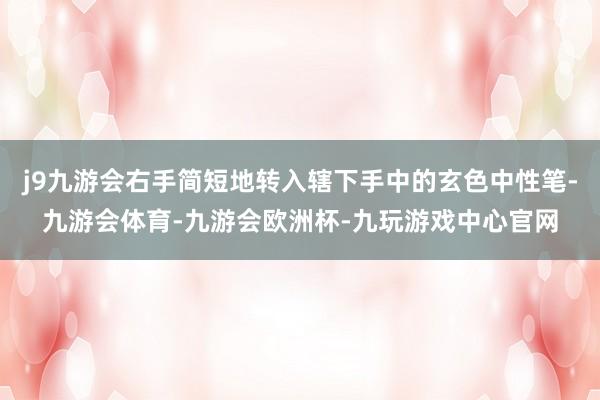 j9九游会右手简短地转入辖下手中的玄色中性笔-九游会体育-九游会欧洲杯-九玩游戏中心官网