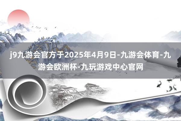 j9九游会官方于2025年4月9日-九游会体育-九游会欧洲杯-九玩游戏中心官网