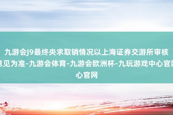 九游会J9最终央求取销情况以上海证券交游所审核意见为准-九游会体育-九游会欧洲杯-九玩游戏中心官网