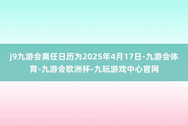 j9九游会离任日历为2025年4月17日-九游会体育-九游会欧洲杯-九玩游戏中心官网