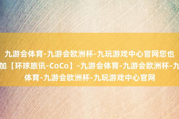 九游会体育-九游会欧洲杯-九玩游戏中心官网您也不错径直扫码添加【环球旅讯-CoCo】-九游会体育-九游会欧洲杯-九玩游戏中心官网