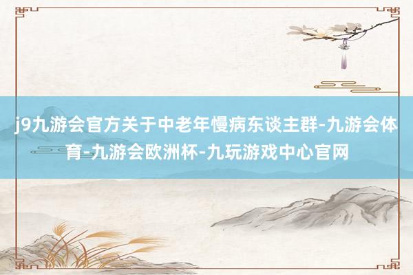 j9九游会官方关于中老年慢病东谈主群-九游会体育-九游会欧洲杯-九玩游戏中心官网