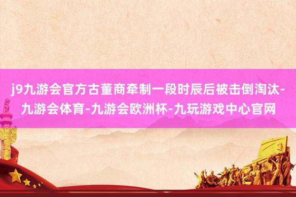 j9九游会官方古董商牵制一段时辰后被击倒淘汰-九游会体育-九游会欧洲杯-九玩游戏中心官网