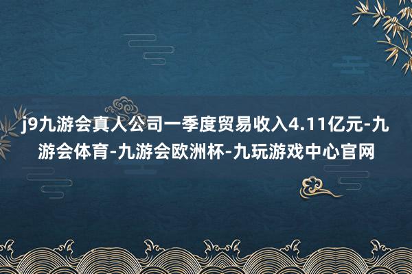 j9九游会真人公司一季度贸易收入4.11亿元-九游会体育-九游会欧洲杯-九玩游戏中心官网