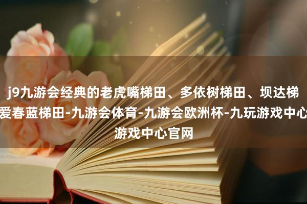 j9九游会经典的老虎嘴梯田、多依树梯田、坝达梯田、爱春蓝梯田-九游会体育-九游会欧洲杯-九玩游戏中心官网