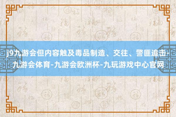 j9九游会但内容触及毒品制造、交往、警匪追击-九游会体育-九游会欧洲杯-九玩游戏中心官网