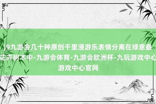 j9九游会几十种原创千里浸游乐表情分离在绿意盎然的花卉树木中-九游会体育-九游会欧洲杯-九玩游戏中心官网