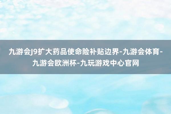 九游会J9扩大药品使命险补贴边界-九游会体育-九游会欧洲杯-九玩游戏中心官网