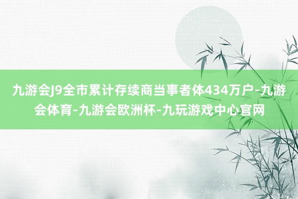九游会J9全市累计存续商当事者体434万户-九游会体育-九游会欧洲杯-九玩游戏中心官网