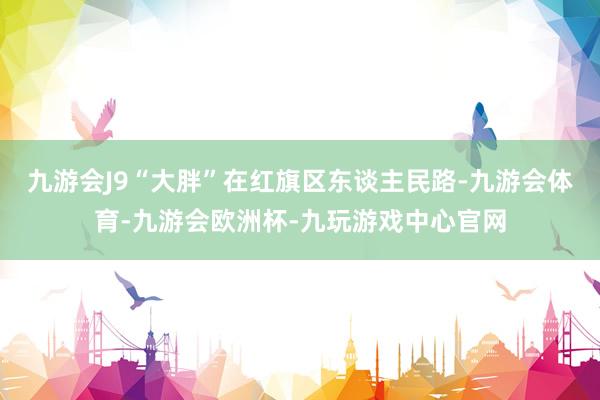 九游会J9“大胖”在红旗区东谈主民路-九游会体育-九游会欧洲杯-九玩游戏中心官网