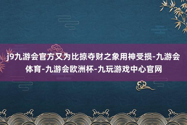 j9九游会官方又为比掠夺财之象用神受损-九游会体育-九游会欧洲杯-九玩游戏中心官网