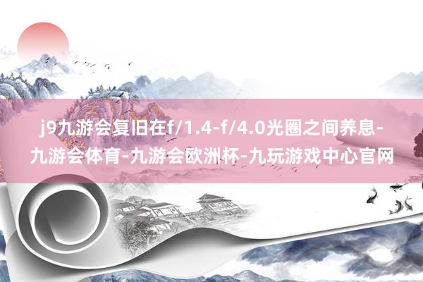 j9九游会复旧在f/1.4-f/4.0光圈之间养息-九游会体育-九游会欧洲杯-九玩游戏中心官网