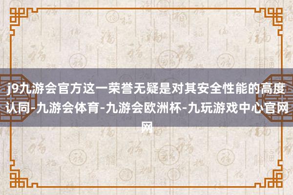 j9九游会官方这一荣誉无疑是对其安全性能的高度认同-九游会体育-九游会欧洲杯-九玩游戏中心官网