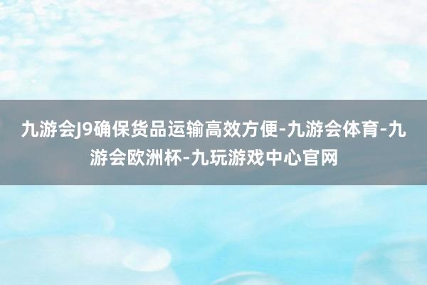 九游会J9确保货品运输高效方便-九游会体育-九游会欧洲杯-九玩游戏中心官网