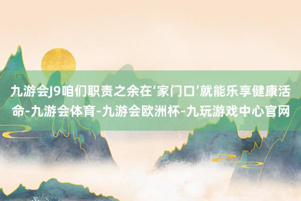 九游会J9咱们职责之余在‘家门口’就能乐享健康活命-九游会体育-九游会欧洲杯-九玩游戏中心官网