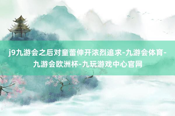 j9九游会之后对童蕾伸开浓烈追求-九游会体育-九游会欧洲杯-九玩游戏中心官网