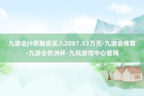 九游会J9获融资买入2087.53万元-九游会体育-九游会欧洲杯-九玩游戏中心官网