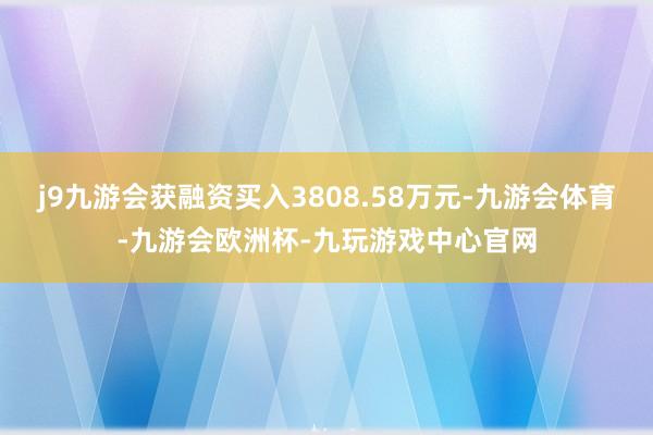 j9九游会获融资买入3808.58万元-九游会体育-九游会欧洲杯-九玩游戏中心官网