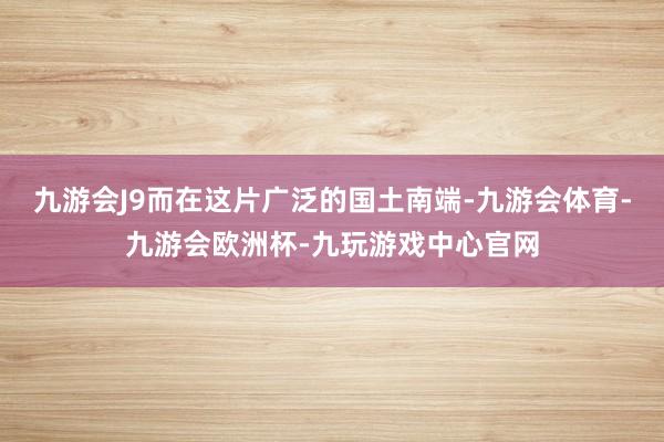 九游会J9而在这片广泛的国土南端-九游会体育-九游会欧洲杯-九玩游戏中心官网