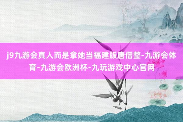 j9九游会真人而是拿她当福建版唐僧整-九游会体育-九游会欧洲杯-九玩游戏中心官网