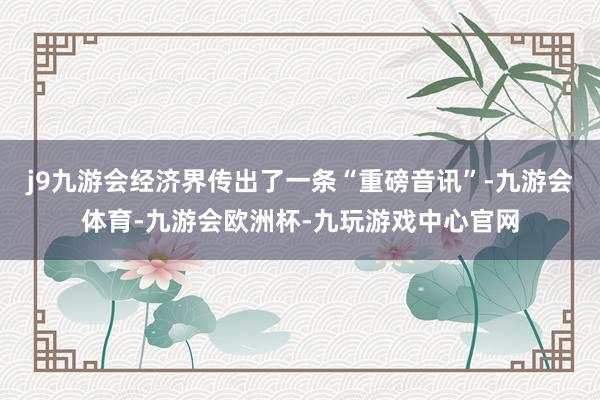j9九游会经济界传出了一条“重磅音讯”-九游会体育-九游会欧洲杯-九玩游戏中心官网