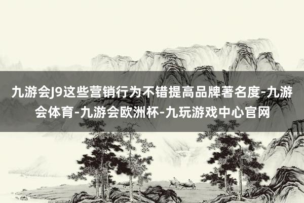 九游会J9这些营销行为不错提高品牌著名度-九游会体育-九游会欧洲杯-九玩游戏中心官网
