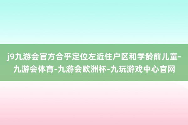 j9九游会官方合乎定位左近住户区和学龄前儿童-九游会体育-九游会欧洲杯-九玩游戏中心官网