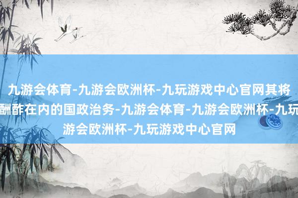 九游会体育-九游会欧洲杯-九玩游戏中心官网其将不再介入包括酬酢在内的国政治务-九游会体育-九游会欧洲杯-九玩游戏中心官网