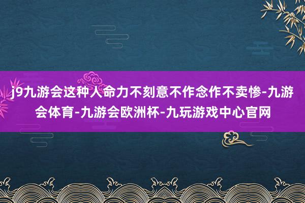 j9九游会这种人命力不刻意不作念作不卖惨-九游会体育-九游会欧洲杯-九玩游戏中心官网