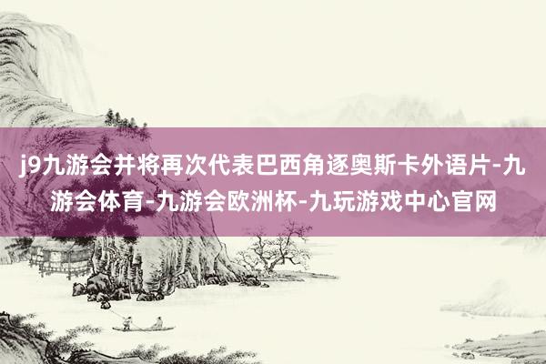 j9九游会并将再次代表巴西角逐奥斯卡外语片-九游会体育-九游会欧洲杯-九玩游戏中心官网