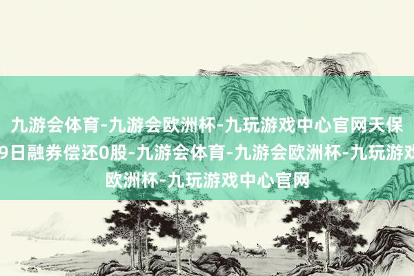 九游会体育-九游会欧洲杯-九玩游戏中心官网天保基建12月9日融券偿还0股-九游会体育-九游会欧洲杯-九玩游戏中心官网