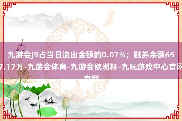 九游会J9占当日流出金额的0.07%；融券余额657.17万-九游会体育-九游会欧洲杯-九玩游戏中心官网