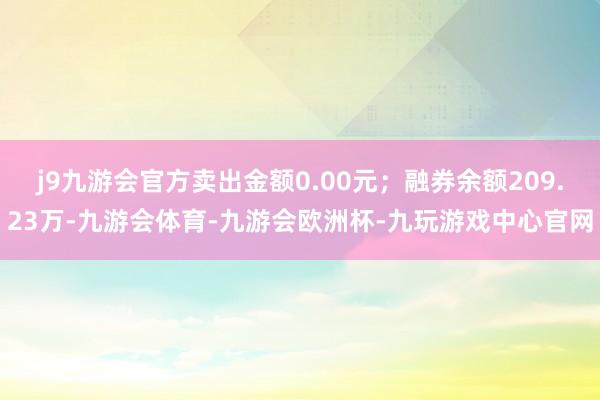 j9九游会官方卖出金额0.00元；融券余额209.23万-九游会体育-九游会欧洲杯-九玩游戏中心官网