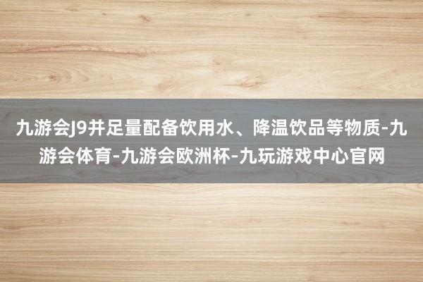 九游会J9并足量配备饮用水、降温饮品等物质-九游会体育-九游会欧洲杯-九玩游戏中心官网