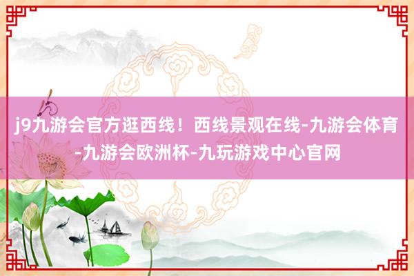 j9九游会官方逛西线！西线景观在线-九游会体育-九游会欧洲杯-九玩游戏中心官网