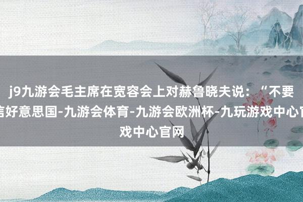 j9九游会毛主席在宽容会上对赫鲁晓夫说：“不要轻信好意思国-九游会体育-九游会欧洲杯-九玩游戏中心官网