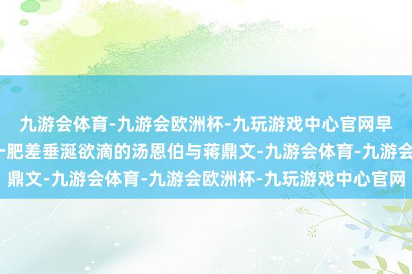 九游会体育-九游会欧洲杯-九玩游戏中心官网早还是对河南省主席这一肥差垂涎欲滴的汤恩伯与蒋鼎文-九游会体育-九游会欧洲杯-九玩游戏中心官网