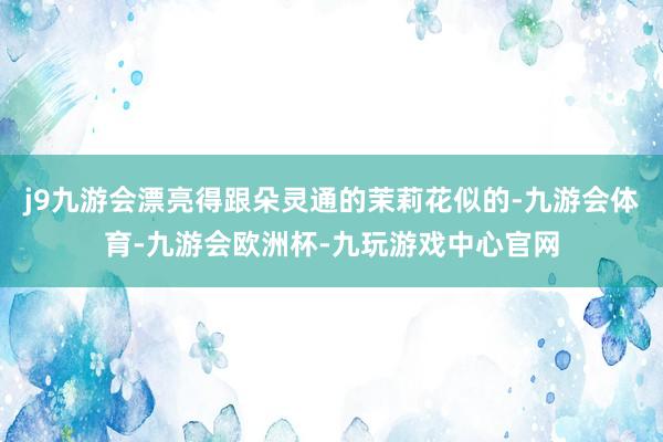 j9九游会漂亮得跟朵灵通的茉莉花似的-九游会体育-九游会欧洲杯-九玩游戏中心官网