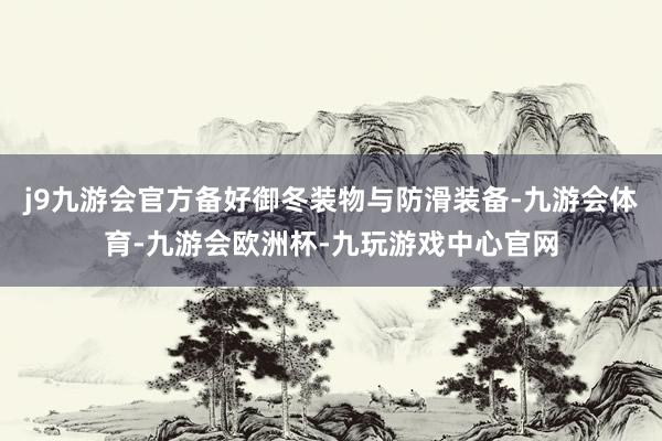 j9九游会官方备好御冬装物与防滑装备-九游会体育-九游会欧洲杯-九玩游戏中心官网