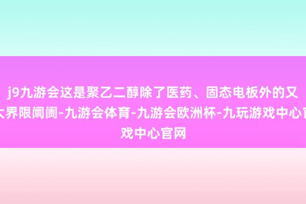 j9九游会这是聚乙二醇除了医药、固态电板外的又一大界限阛阓-九游会体育-九游会欧洲杯-九玩游戏中心官网