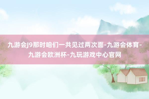九游会J9那时咱们一共见过两次面-九游会体育-九游会欧洲杯-九玩游戏中心官网