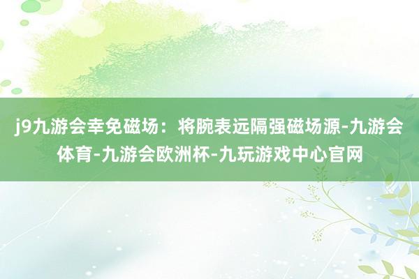 j9九游会幸免磁场：将腕表远隔强磁场源-九游会体育-九游会欧洲杯-九玩游戏中心官网