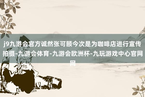 j9九游会官方诚然张可颐今次是为咖啡店进行宣传拍摄-九游会体育-九游会欧洲杯-九玩游戏中心官网